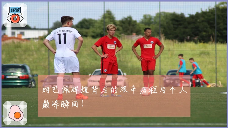 姆巴佩辉煌背后的艰辛历程与个人巅峰瞬间！