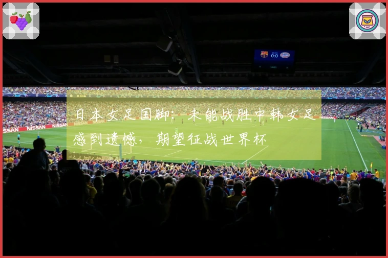 日本女足国脚：未能战胜中韩女足感到遗憾，期望征战世界杯