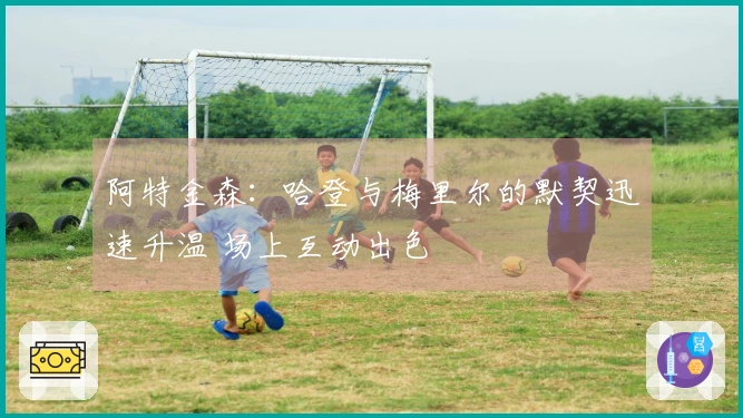 阿特金森：哈登与梅里尔的默契迅速升温 场上互动出色