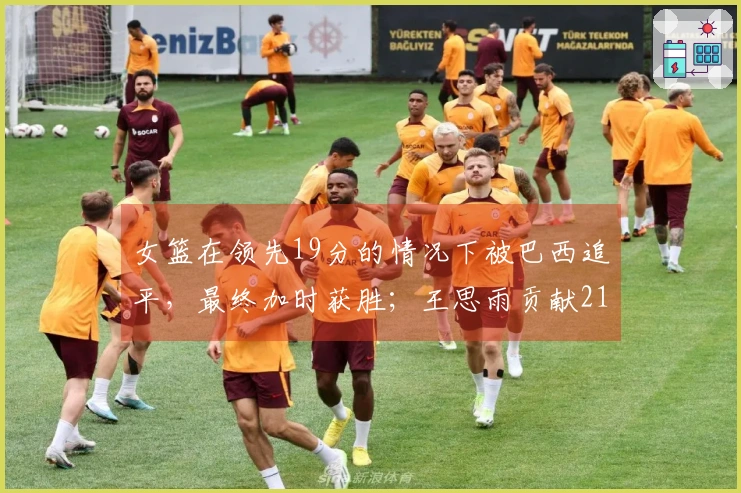女篮在领先19分的情况下被巴西追平，最终加时获胜；王思雨贡献21分荣膺全场最佳