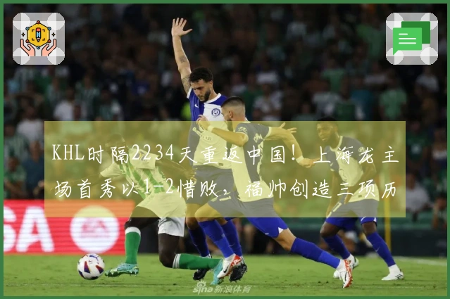 KHL时隔2234天重返中国！上海龙主场首秀以1-2惜败，福帅创造三项历史