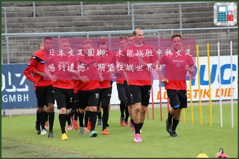 日本女足国脚：未能战胜中韩女足感到遗憾，期望征战世界杯