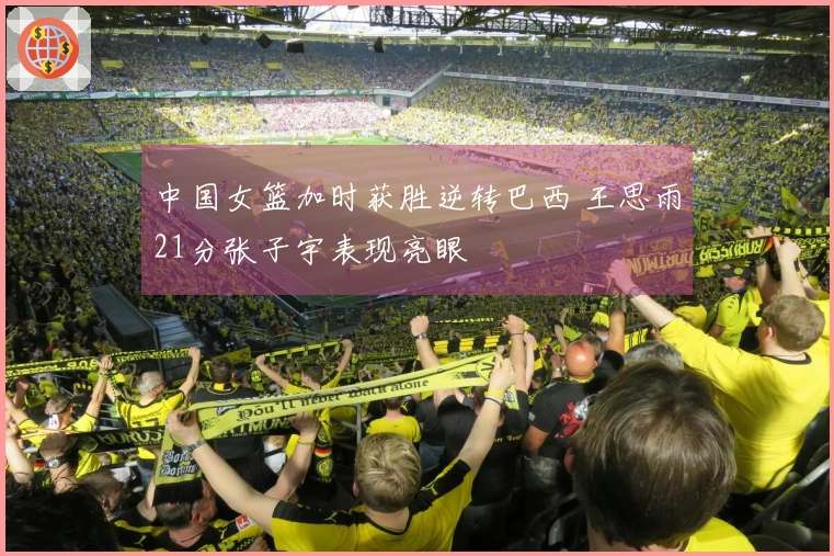 中国女篮加时获胜逆转巴西 王思雨21分张子宇表现亮眼