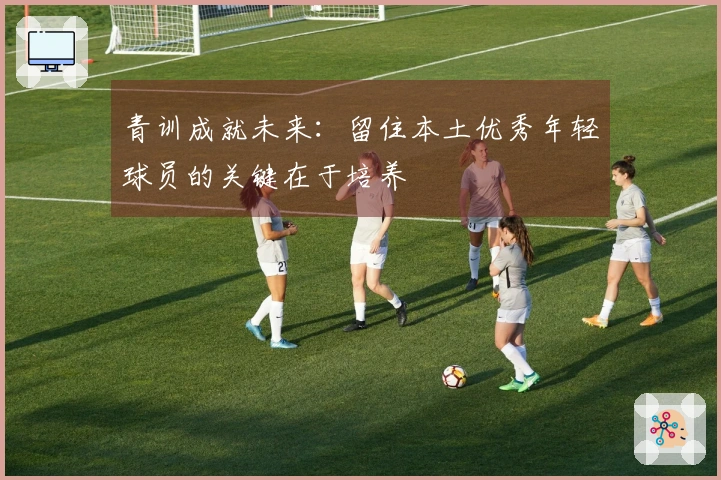 青训成就未来：留住本土优秀年轻球员的关键在于培养