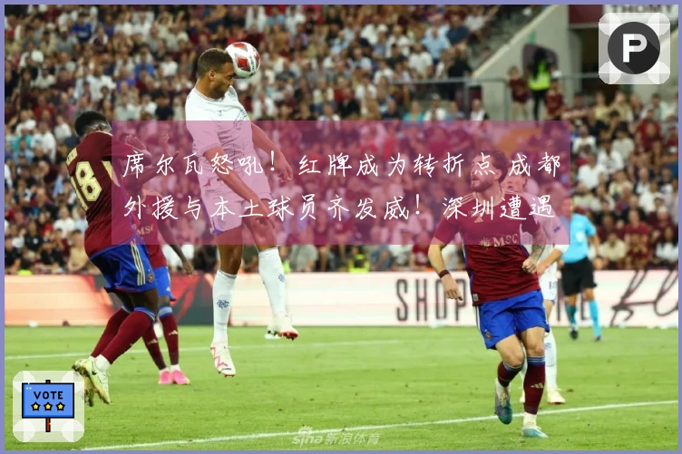 席尔瓦怒吼！红牌成为转折点 成都外援与本土球员齐发威！深圳遭遇惨败