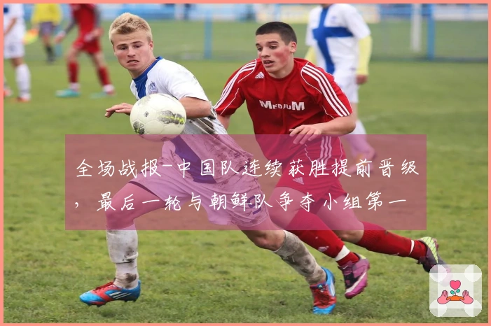全场战报-中国队连续获胜提前晋级，最后一轮与朝鲜队争夺小组第一