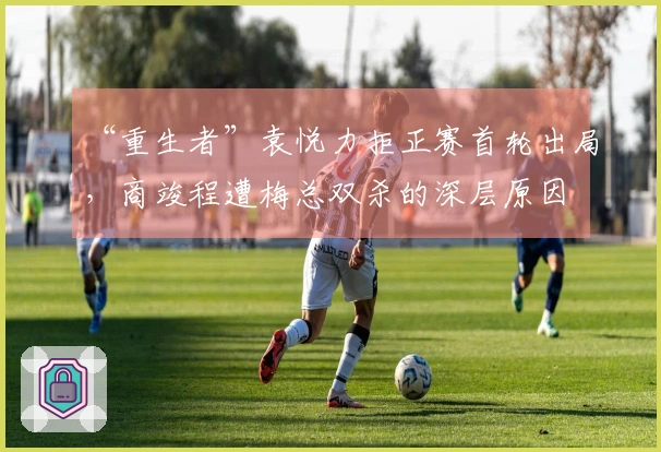 “重生者”袁悦力拒正赛首轮出局，商竣程遭梅总双杀的深层原因