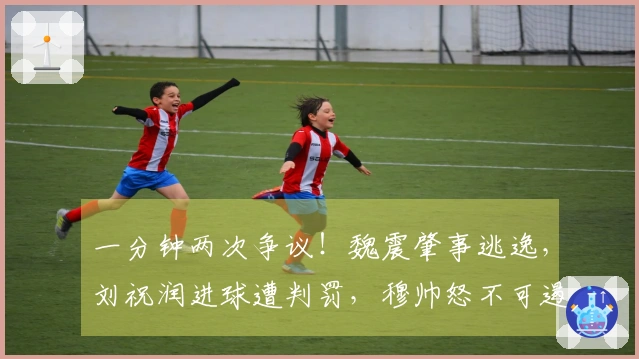 一分钟两次争议！魏震肇事逃逸，刘祝润进球遭判罚，穆帅怒不可遏