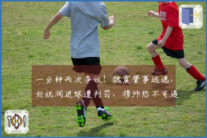 一分钟两次争议！魏震肇事逃逸，刘祝润进球遭判罚，穆帅怒不可遏