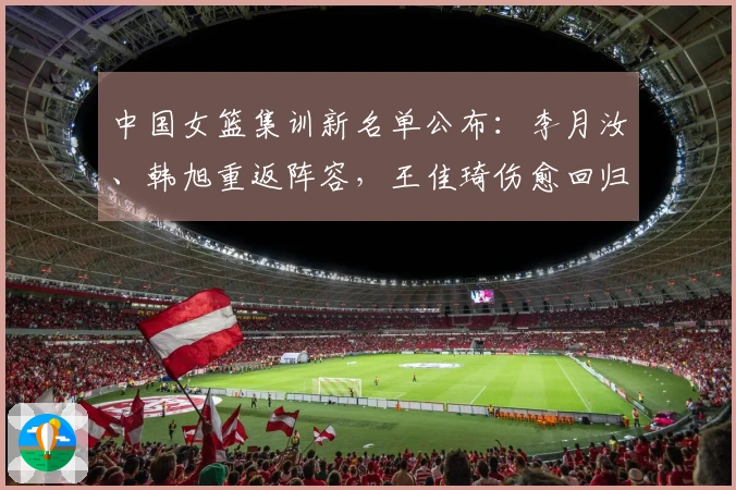 中国女篮集训新名单公布：李月汝、韩旭重返阵容，王佳琦伤愈回归