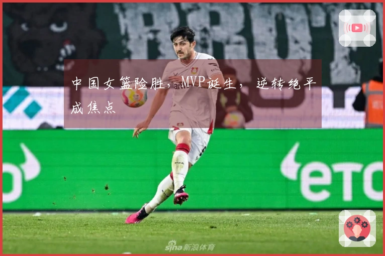 中国女篮险胜，MVP诞生，逆转绝平成焦点