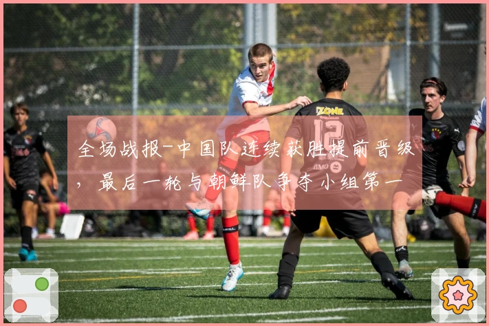 全场战报-中国队连续获胜提前晋级，最后一轮与朝鲜队争夺小组第一