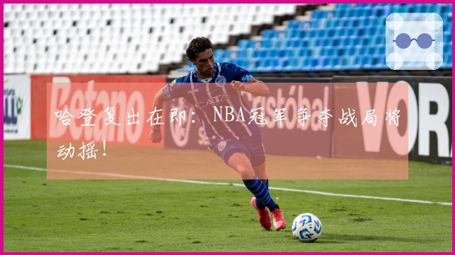 哈登复出在即：NBA冠军争夺战局将动摇！