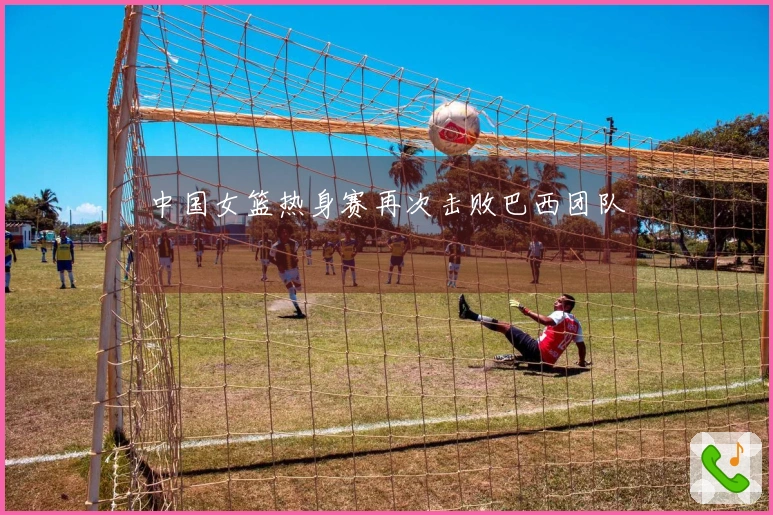 中国女篮热身赛再次击败巴西团队