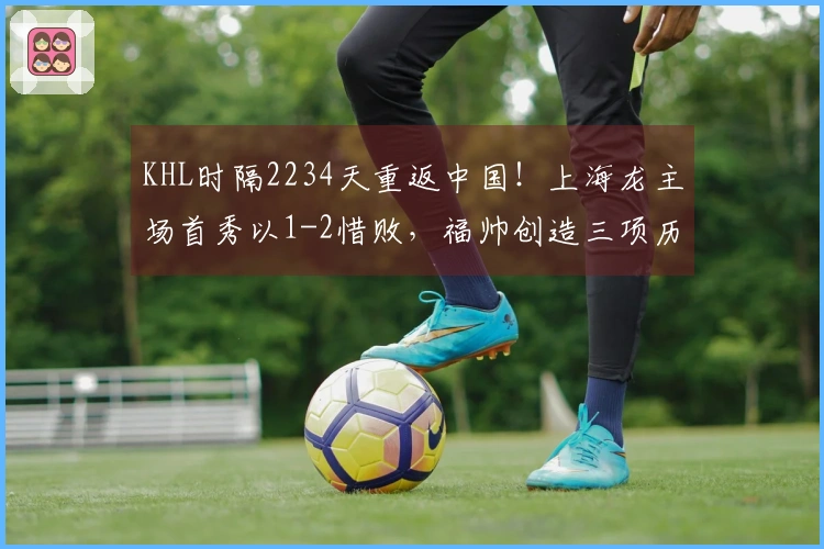 KHL时隔2234天重返中国！上海龙主场首秀以1-2惜败，福帅创造三项历史