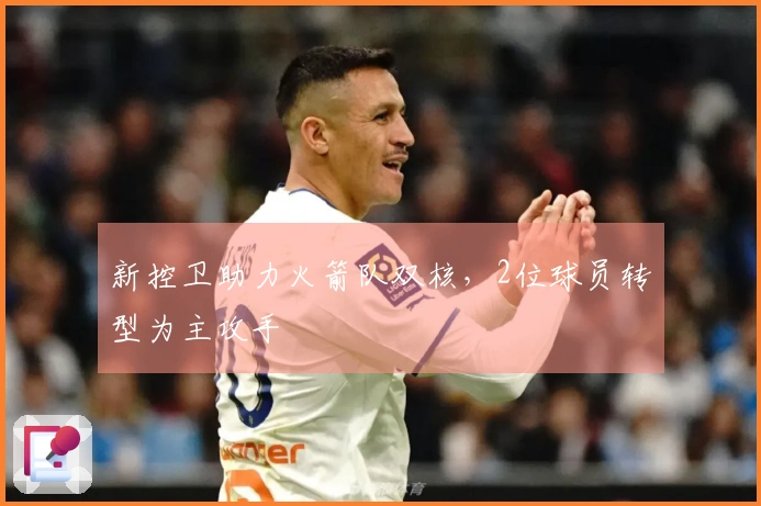 新控卫助力火箭队双核，2位球员转型为主攻手