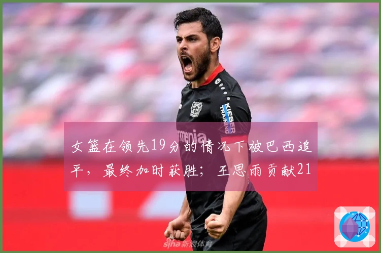 女篮在领先19分的情况下被巴西追平，最终加时获胜；王思雨贡献21分荣膺全场最佳