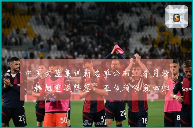 中国女篮集训新名单公布：李月汝、韩旭重返阵容，王佳琦伤愈回归